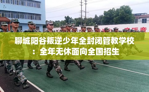 聊城阳谷叛逆少年全封闭管教学校：全年无休面向全国招生