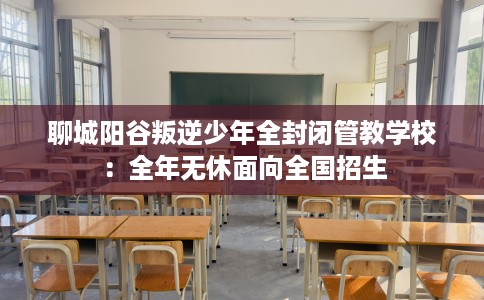 聊城阳谷叛逆少年全封闭管教学校：全年无休面向全国招生