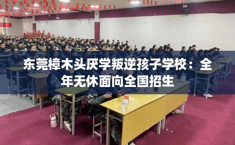 东莞樟木头厌学叛逆孩子学校：全年无休面向全国招生