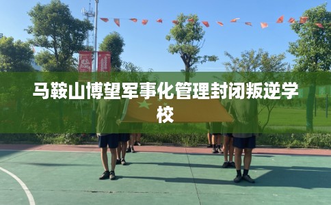 马鞍山博望军事化管理封闭叛逆学校