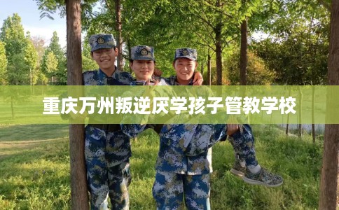 重庆万州叛逆厌学孩子管教学校