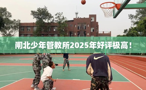 闸北少年管教所2025年好评极高！