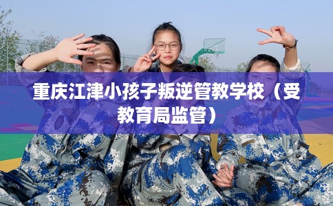 重庆江津小孩子叛逆管教学校（受教育局监管）