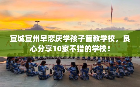 宣城宣州早恋厌学孩子管教学校，良心分享10家不错的学校！