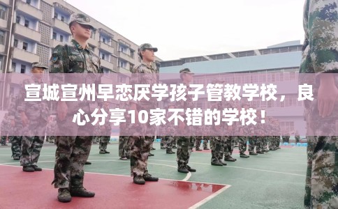 宣城宣州早恋厌学孩子管教学校，良心分享10家不错的学校！