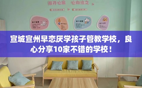 宣城宣州早恋厌学孩子管教学校，良心分享10家不错的学校！