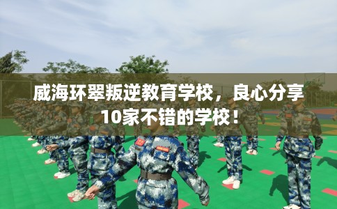 威海环翠叛逆教育学校，良心分享10家不错的学校！