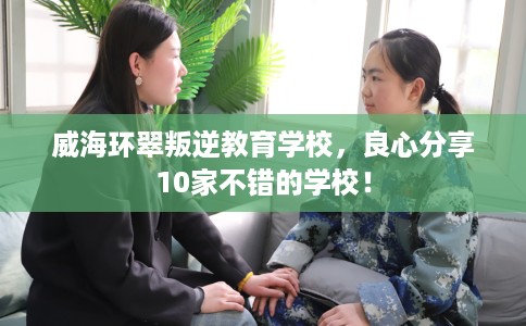 威海环翠叛逆教育学校，良心分享10家不错的学校！