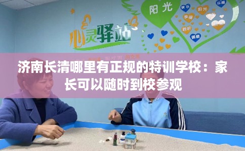 济南长清哪里有正规的特训学校：家长可以随时到校参观