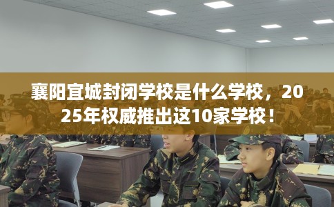 襄阳宜城封闭学校是什么学校，2025年权威推出这10家学校！