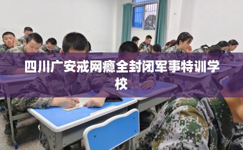 四川广安戒网瘾全封闭军事特训学校