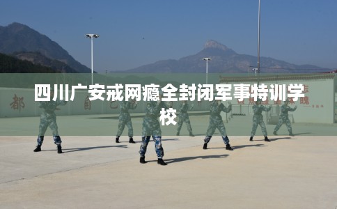 四川广安戒网瘾全封闭军事特训学校