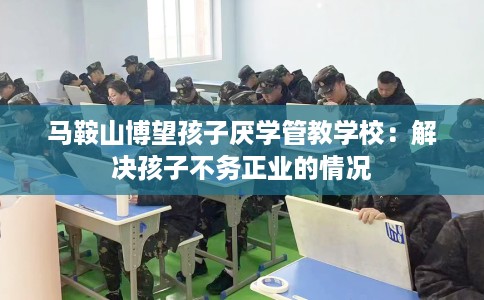 马鞍山博望孩子厌学管教学校：解决孩子不务正业的情况