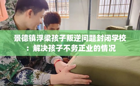 景德镇浮梁孩子叛逆问题封闭学校：解决孩子不务正业的情况