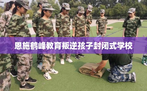 恩施鹤峰教育叛逆孩子封闭式学校