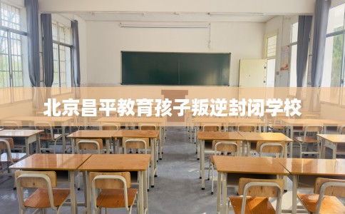 北京昌平教育孩子叛逆封闭学校