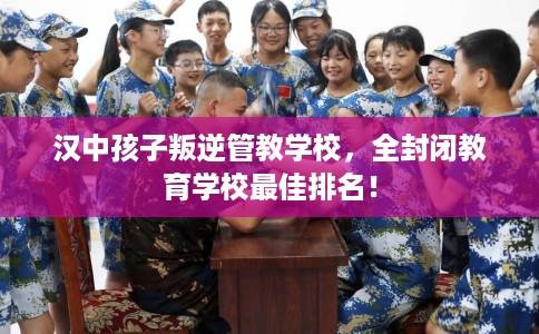 汉中孩子叛逆管教学校，全封闭教育学校最佳排名！