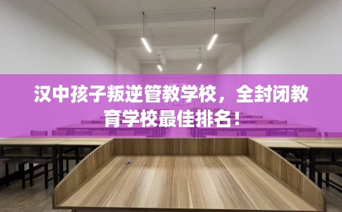 汉中孩子叛逆管教学校，全封闭教育学校最佳排名！