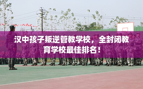 汉中孩子叛逆管教学校，全封闭教育学校最佳排名！