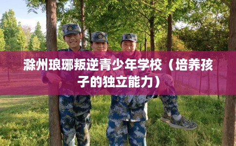 滁州琅琊叛逆青少年学校（培养孩子的独立能力）