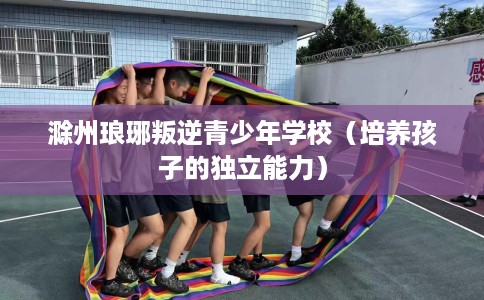 滁州琅琊叛逆青少年学校（培养孩子的独立能力）