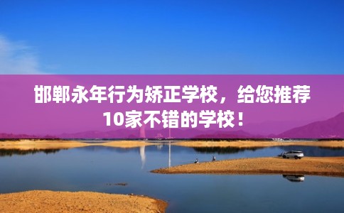 邯郸永年行为矫正学校，给您推荐10家不错的学校！