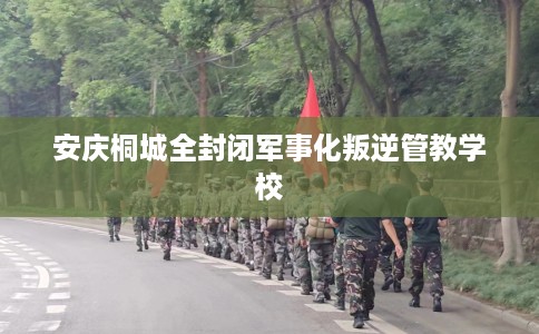 安庆桐城全封闭军事化叛逆管教学校