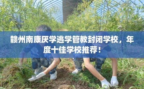 赣州南康厌学逃学管教封闭学校，年度十佳学校推荐！
