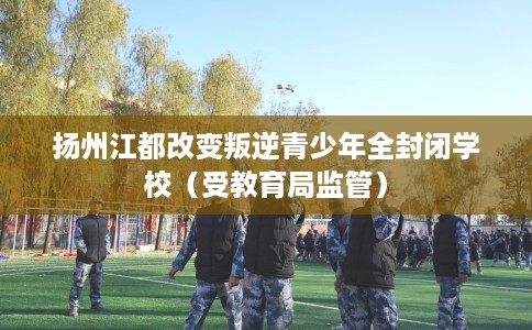 扬州江都改变叛逆青少年全封闭学校（受教育局监管）