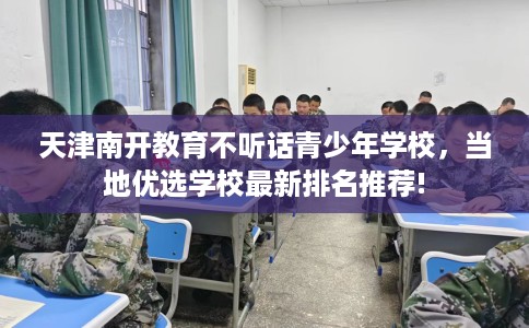 天津南开教育不听话青少年学校,当地优选学校最新排名推荐! 天津南开教育不听话青少年学校,当地优选学校最新排名推荐!