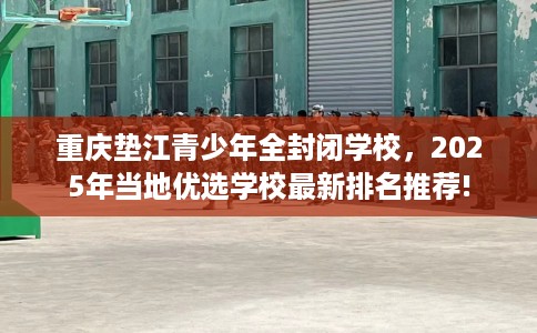 重庆垫江青少年全封闭学校，2025年当地优选学校最新排名推荐!
