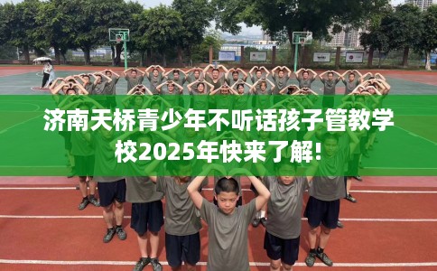 济南天桥青少年不听话孩子管教学校2025年快来了解!