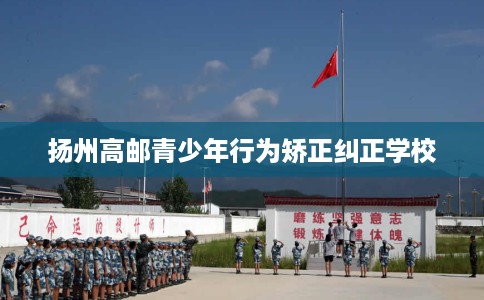 扬州高邮青少年行为矫正纠正学校