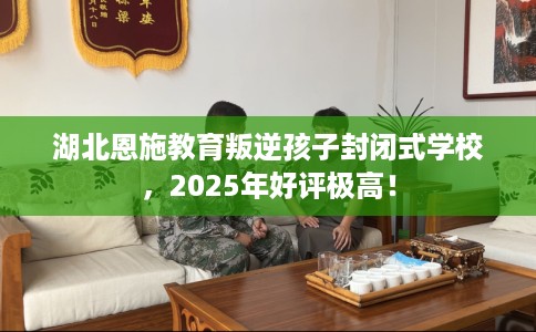 湖北恩施教育叛逆孩子封闭式学校，2025年好评极高！