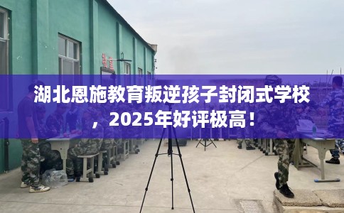湖北恩施教育叛逆孩子封闭式学校，2025年好评极高！