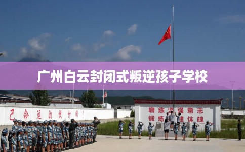 广州白云封闭式叛逆孩子学校