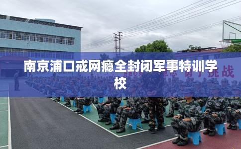 南京浦口戒网瘾全封闭军事特训学校
