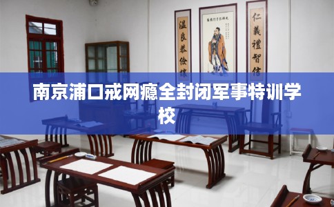南京浦口戒网瘾全封闭军事特训学校