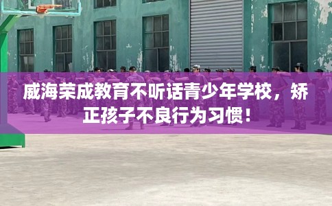 威海荣成教育不听话青少年学校，矫正孩子不良行为习惯！