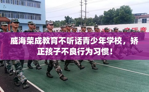 威海荣成教育不听话青少年学校，矫正孩子不良行为习惯！