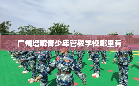 广州增城青少年管教学校哪里有