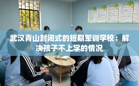 武汉青山封闭式的短期军训学校：解决孩子不上学的情况