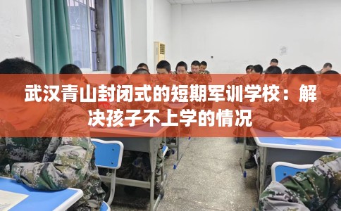 武汉青山封闭式的短期军训学校：解决孩子不上学的情况