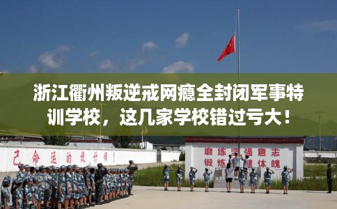 浙江衢州叛逆戒网瘾全封闭军事特训学校，这几家学校错过亏大！