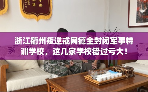 浙江衢州叛逆戒网瘾全封闭军事特训学校，这几家学校错过亏大！