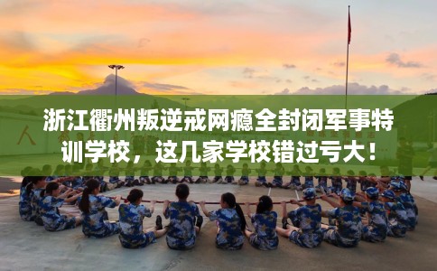 浙江衢州叛逆戒网瘾全封闭军事特训学校，这几家学校错过亏大！