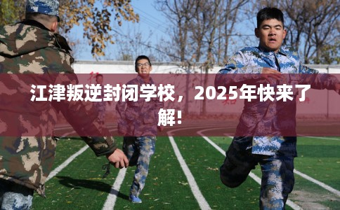 江津叛逆封闭学校，2025年快来了解!