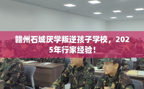 赣州石城厌学叛逆孩子学校，2025年行家经验！