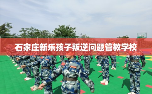 石家庄新乐孩子叛逆问题管教学校