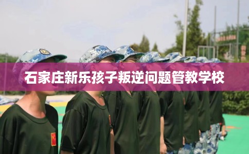 石家庄新乐孩子叛逆问题管教学校